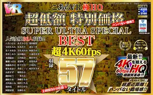 【VR】HQ 60fps こあらVR極HQ 超低額 特別価格SUPER ULTRA SPECIAL BEST 超4K60fps収録57タイトル